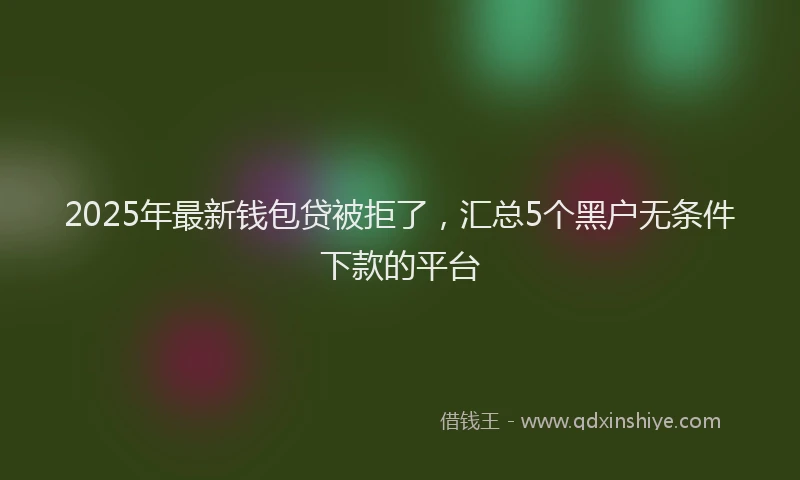 2025年最新钱包贷被拒了，汇总5个黑户无条件下款的平台