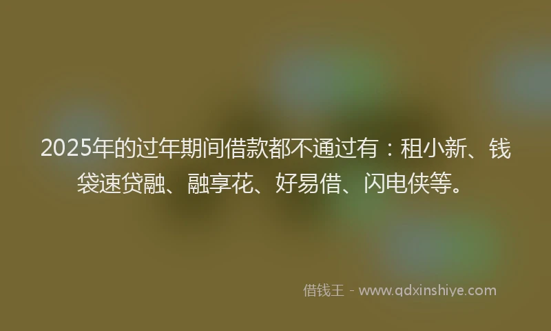 2025年的过年期间借款都不通过有：租小新、钱袋速贷融、融享花、好易借、闪电侠等。
