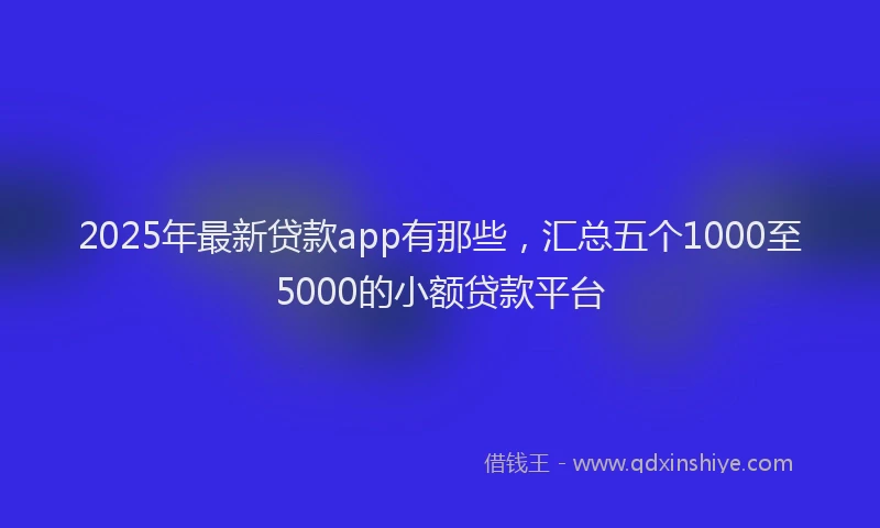 2025年最新贷款app有那些，汇总五个1000至5000的小额贷款平台