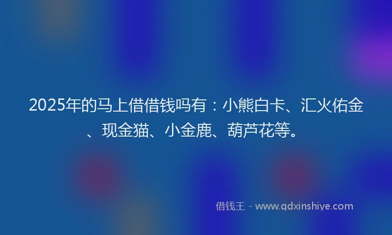 2025年的马上借借钱吗有：小熊白卡、汇火佑金、现金猫、小金鹿、葫芦花等。