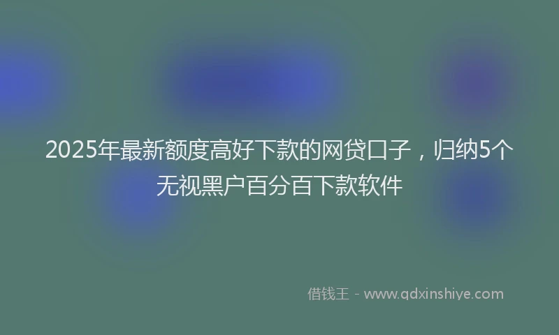 2025年最新额度高好下款的网贷口子，归纳5个无视黑户百分百下款软件