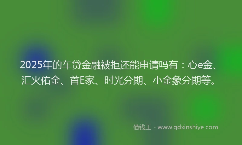 2025年的车贷金融被拒还能申请吗有：心e金、汇火佑金、首E家、时光分期、小金象分期等。