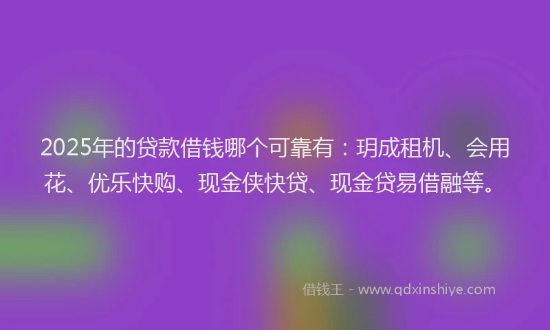2025年的贷款借钱哪个可靠有：玥成租机、会用花、优乐快购、现金侠快贷、现金贷易借融等。