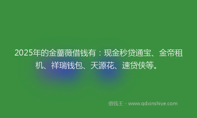 2025年的金蔷薇借钱有：现金秒贷通宝、金帝租机、祥瑞钱包、天源花、速贷侠等。
