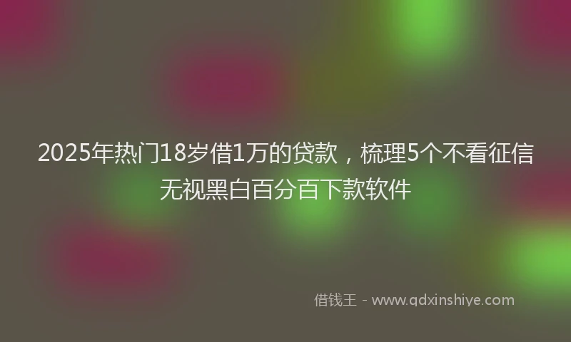 2025年热门18岁借1万的贷款，梳理5个不看征信无视黑白百分百下款软件