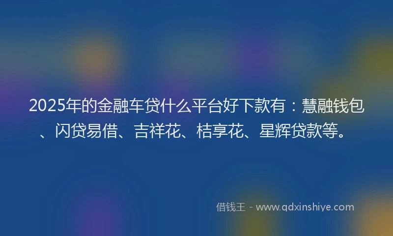 2025年的金融车贷什么平台好下款有：慧融钱包、闪贷易借、吉祥花、桔享花、星辉贷款等。