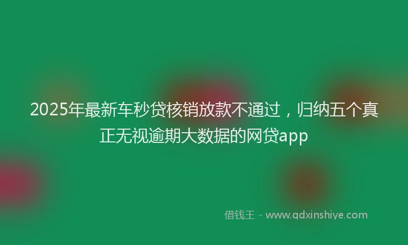 2025年最新车秒贷核销放款不通过，归纳五个真正无视逾期大数据的网贷app