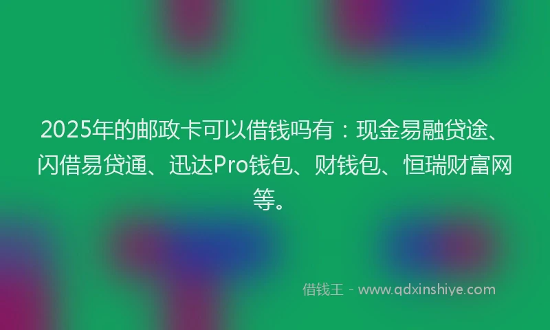 2025年的邮政卡可以借钱吗有：现金易融贷途、闪借易贷通、迅达Pro钱包、财钱包、恒瑞财富网等。