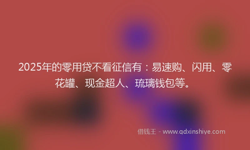 2025年的零用贷不看征信有：易速购、闪用、零花罐、现金超人、琉璃钱包等。