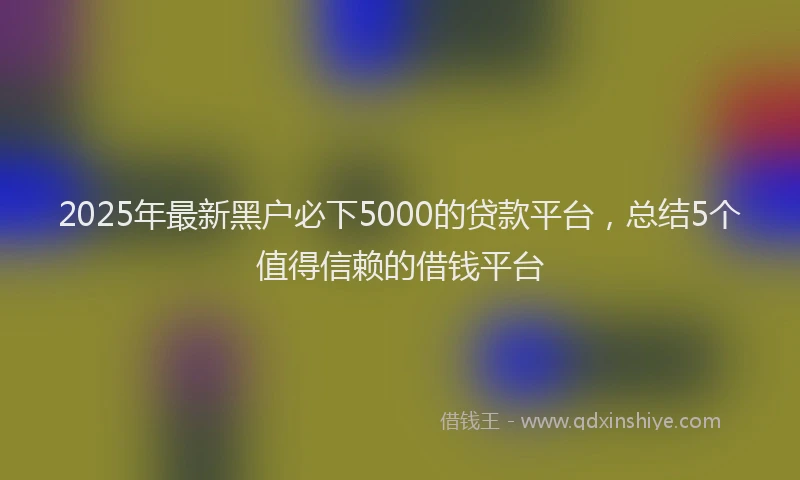 2025年最新黑户必下5000的贷款平台，总结5个值得信赖的借钱平台