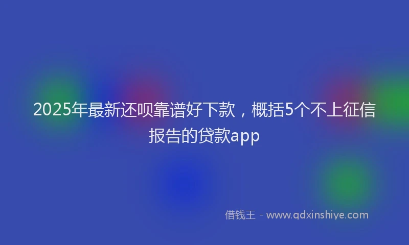 2025年最新还呗靠谱好下款，概括5个不上征信报告的贷款app
