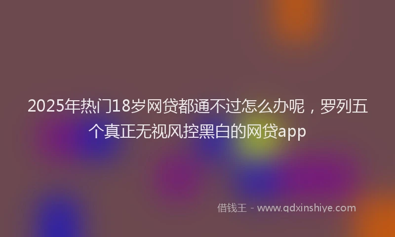 2025年热门18岁网贷都通不过怎么办呢，罗列五个真正无视风控黑白的网贷app