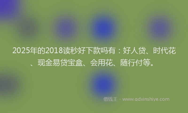 2025年的2018读秒好下款吗有：好人贷、时代花、现金易贷宝盒、会用花、随行付等。
