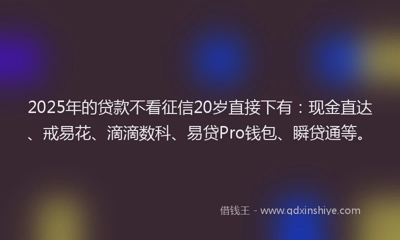2025年的贷款不看征信20岁直接下有：现金直达、戒易花、滴滴数科、易贷Pro钱包、瞬贷通等。