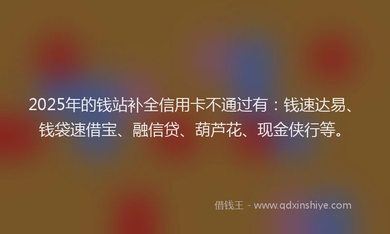 2025年的钱站补全信用卡不通过有：钱速达易、钱袋速借宝、融信贷、葫芦花、现金侠行等。