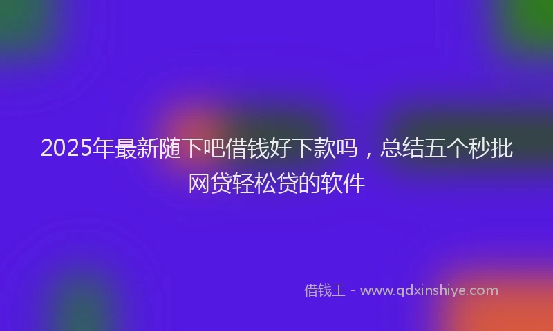 2025年最新随下吧借钱好下款吗，总结五个秒批网贷轻松贷的软件