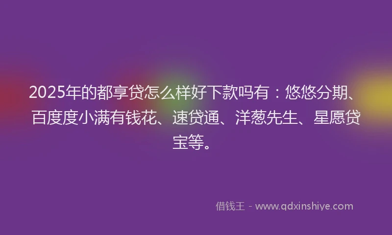 2025年的都享贷怎么样好下款吗有：悠悠分期、百度度小满有钱花、速贷通、洋葱先生、星愿贷宝等。