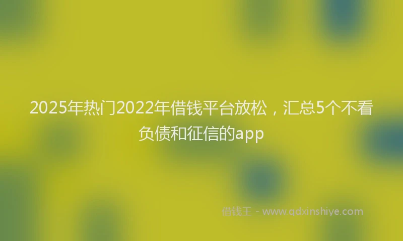 2025年热门2022年借钱平台放松，汇总5个不看负债和征信的app