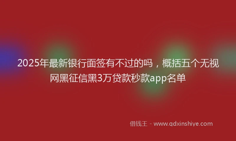 2025年最新银行面签有不过的吗，概括五个无视网黑征信黑3万贷款秒款app名单
