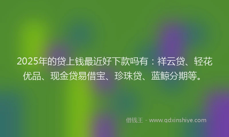2025年的贷上钱最近好下款吗有：祥云贷、轻花优品、现金贷易借宝、珍珠贷、蓝鲸分期等。