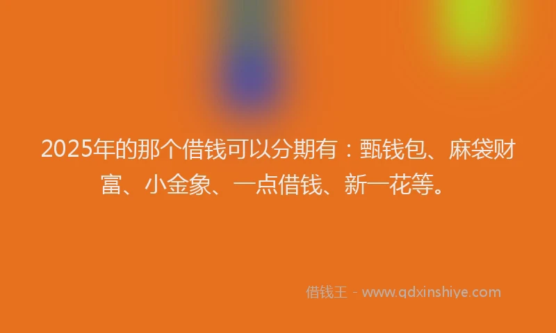 2025年的那个借钱可以分期有：甄钱包、麻袋财富、小金象、一点借钱、新一花等。