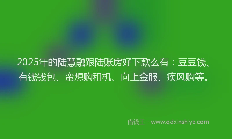 2025年的陆慧融跟陆账房好下款么有：豆豆钱、有钱钱包、蛮想购租机、向上金服、疾风购等。