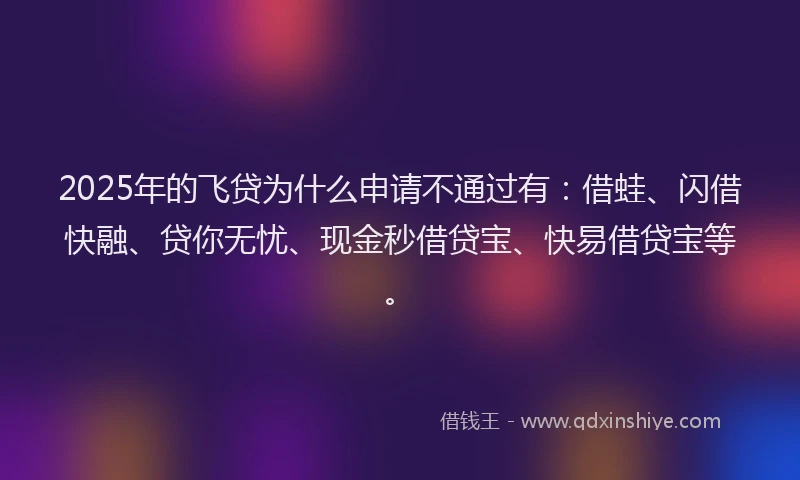 2025年的飞贷为什么申请不通过有：借蛙、闪借快融、贷你无忧、现金秒借贷宝、快易借贷宝等。