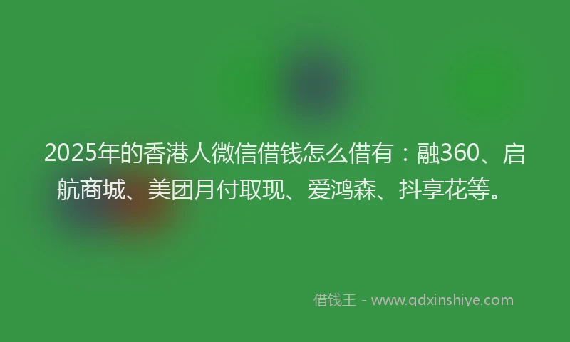 2025年的香港人微信借钱怎么借有：融360、启航商城、美团月付取现、爱鸿森、抖享花等。