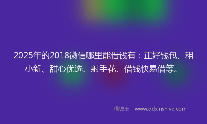 2025年的2018微信哪里能借钱有：正好钱包、租小新、甜心优选、射手花、借钱快易借等。