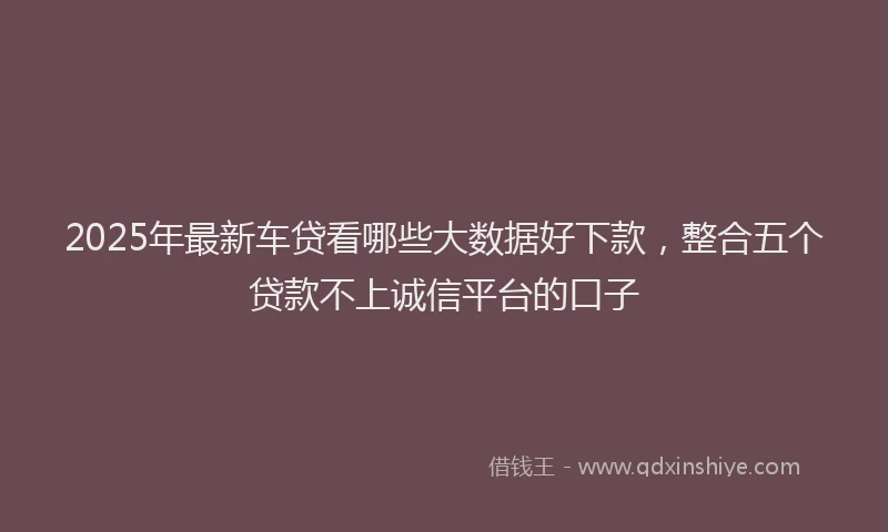 2025年最新车贷看哪些大数据好下款，整合五个贷款不上诚信平台的口子