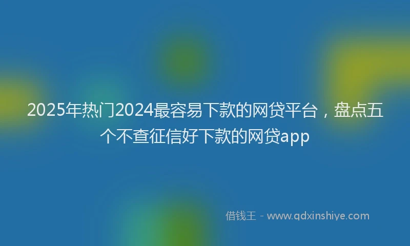 2025年热门2024最容易下款的网贷平台，盘点五个不查征信好下款的网贷app