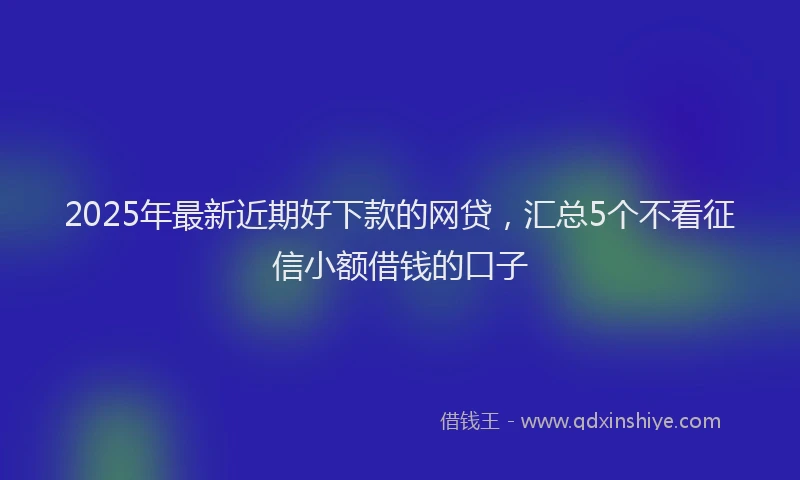2025年最新近期好下款的网贷，汇总5个不看征信小额借钱的口子
