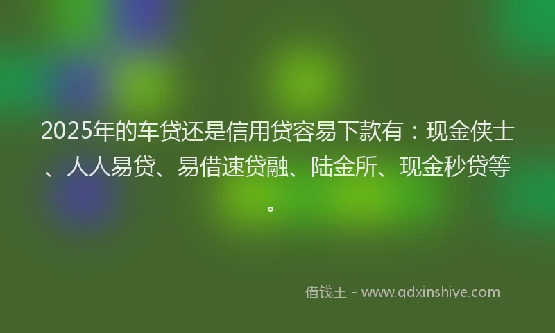 2025年的车贷还是信用贷容易下款有：现金侠士、人人易贷、易借速贷融、陆金所、现金秒贷等。