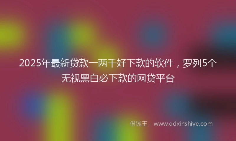 2025年最新贷款一两千好下款的软件，罗列5个无视黑白必下款的网贷平台