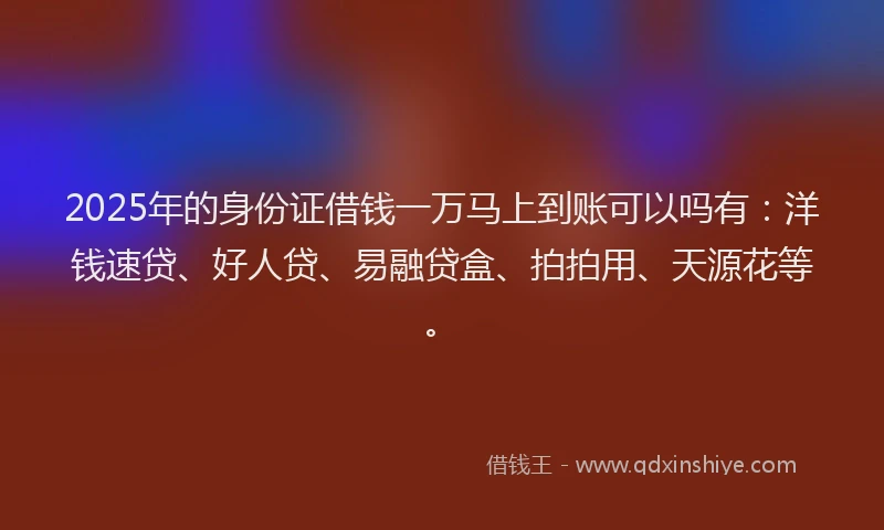 2025年的身份证借钱一万马上到账可以吗有：洋钱速贷、好人贷、易融贷盒、拍拍用、天源花等。