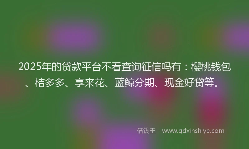 2025年的贷款平台不看查询征信吗有：樱桃钱包、桔多多、享来花、蓝鲸分期、现金好贷等。