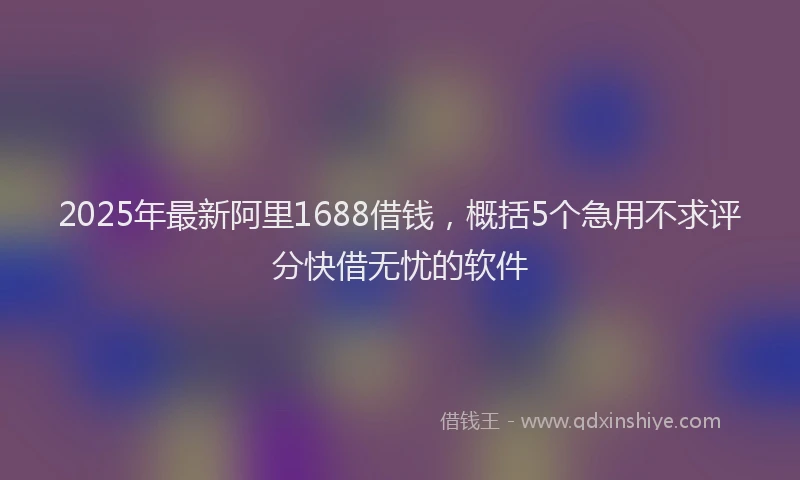 2025年最新阿里1688借钱，概括5个急用不求评分快借无忧的软件