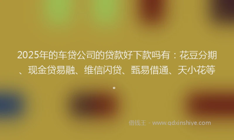 2025年的车贷公司的贷款好下款吗有：花豆分期、现金贷易融、维信闪贷、甄易借通、天小花等。