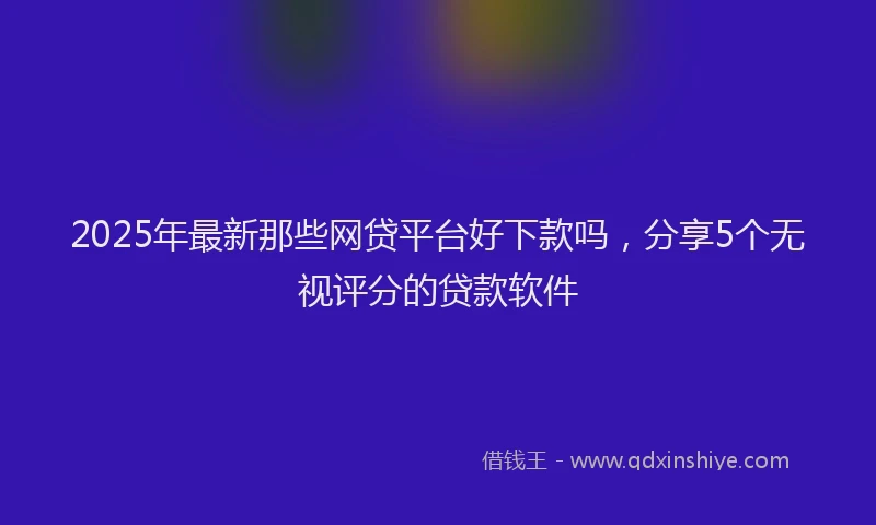 2025年最新那些网贷平台好下款吗，分享5个无视评分的贷款软件