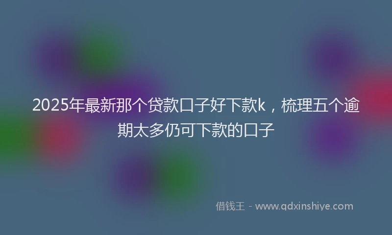 2025年最新那个贷款口子好下款k，梳理五个逾期太多仍可下款的口子