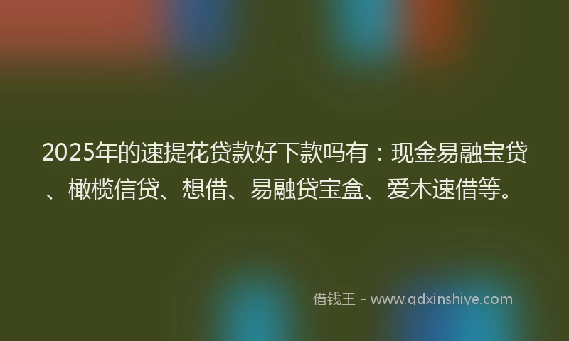 2025年的速提花贷款好下款吗有：现金易融宝贷、橄榄信贷、想借、易融贷宝盒、爱木速借等。