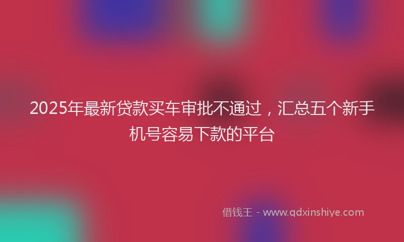 2025年最新贷款买车审批不通过，汇总五个新手机号容易下款的平台