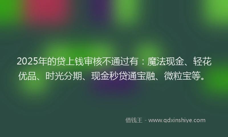 2025年的贷上钱审核不通过有：魔法现金、轻花优品、时光分期、现金秒贷通宝融、微粒宝等。
