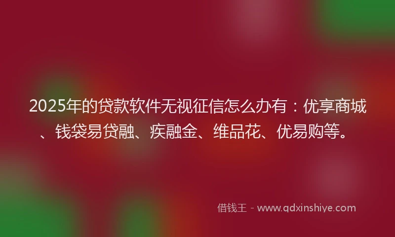 2025年的贷款软件无视征信怎么办有：优享商城、钱袋易贷融、疾融金、维品花、优易购等。