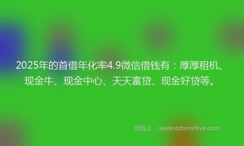 2025年的首借年化率4.9微信借钱有：厚厚租机、现金牛、现金中心、天天富贷、现金好贷等。