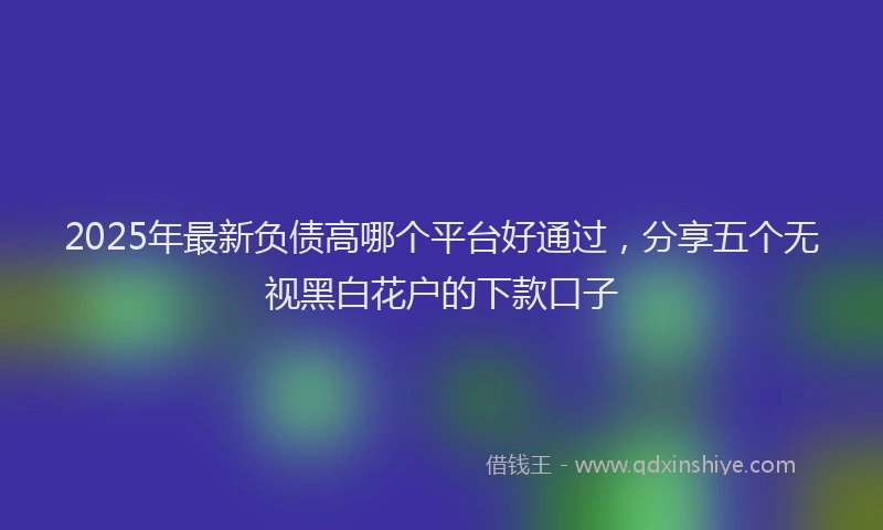 2025年最新负债高哪个平台好通过，分享五个无视黑白花户的下款口子
