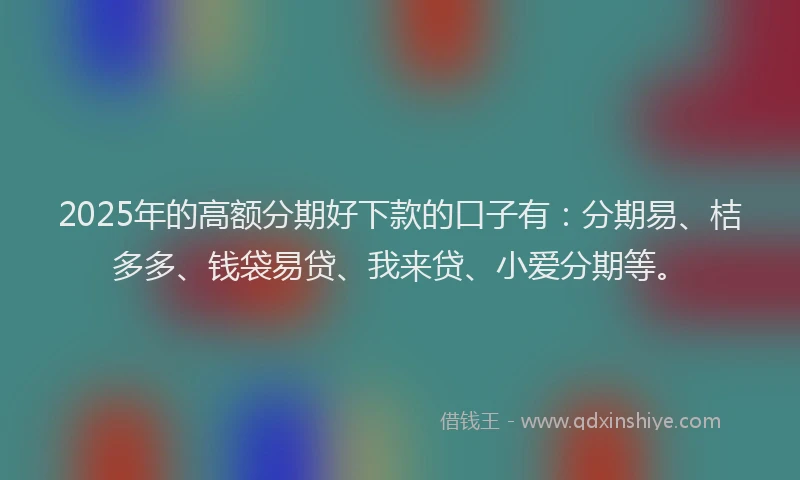 2025年的高额分期好下款的口子有：分期易、桔多多、钱袋易贷、我来贷、小爱分期等。