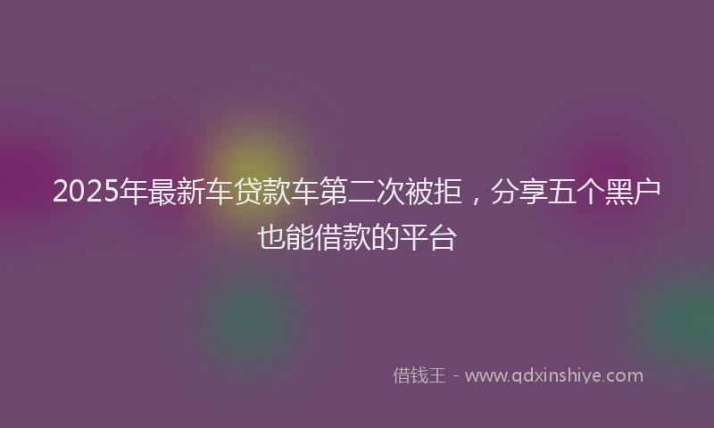 2025年最新车贷款车第二次被拒，分享五个黑户也能借款的平台
