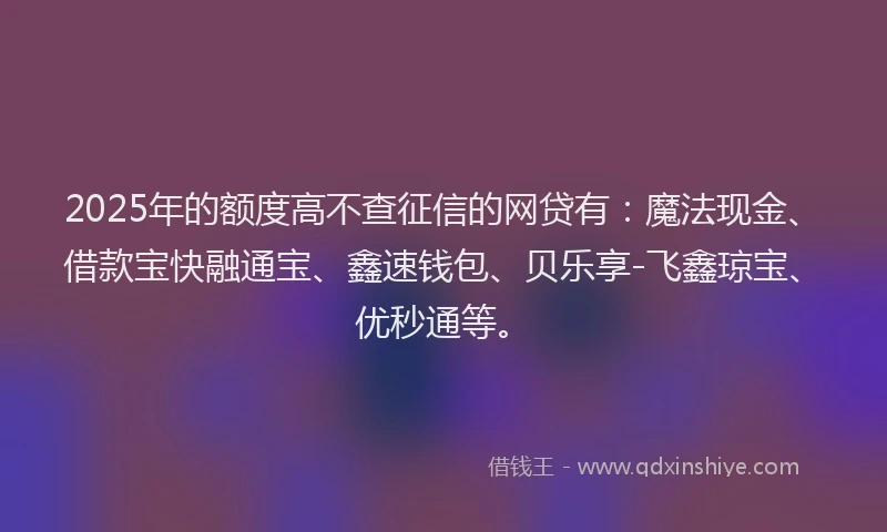2025年的额度高不查征信的网贷有：魔法现金、借款宝快融通宝、鑫速钱包、贝乐享-飞鑫琼宝、优秒通等。
