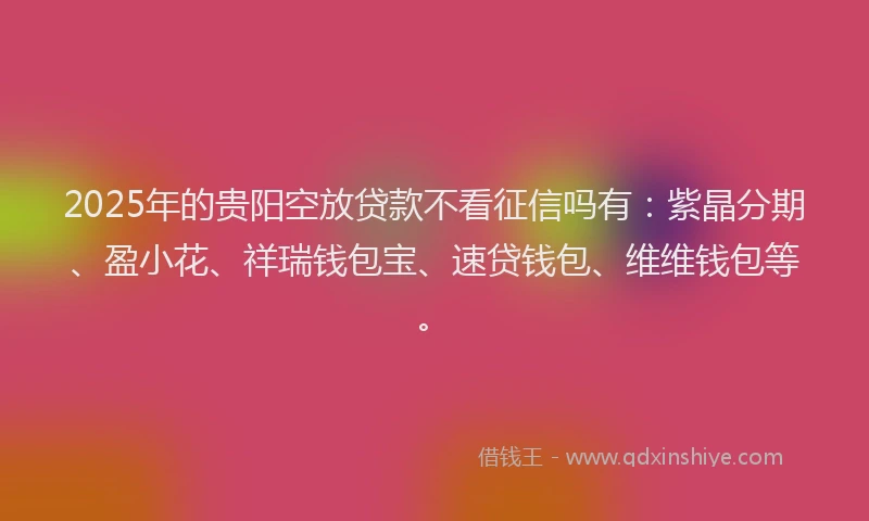 2025年的贵阳空放贷款不看征信吗有：紫晶分期、盈小花、祥瑞钱包宝、速贷钱包、维维钱包等。